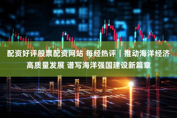 配资好评股票配资网站 每经热评｜推动海洋经济高质量发展 谱写海洋强国建设新篇章
