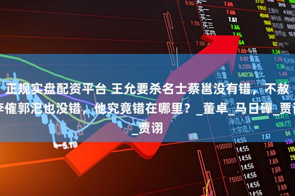 正规实盘配资平台 王允要杀名士蔡邕没有错，不赦李傕郭汜也没错，他究竟错在哪里？_董卓_马日磾_贾诩