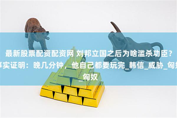 最新股票配资配资网 刘邦立国之后为啥滥杀功臣？事实证明：晚几分钟，他自己都要玩完_韩信_威胁_匈奴