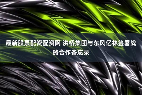 最新股票配资配资网 洪桥集团与东风亿林签署战略合作备忘录