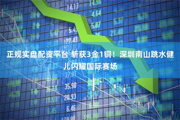 正规实盘配资平台 斩获3金1铜！深圳南山跳水健儿闪耀国际赛场