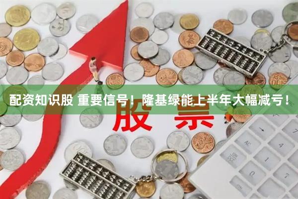 配资知识股 重要信号！隆基绿能上半年大幅减亏！