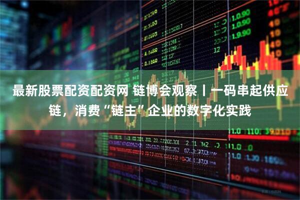最新股票配资配资网 链博会观察丨一码串起供应链，消费“链主”企业的数字化实践