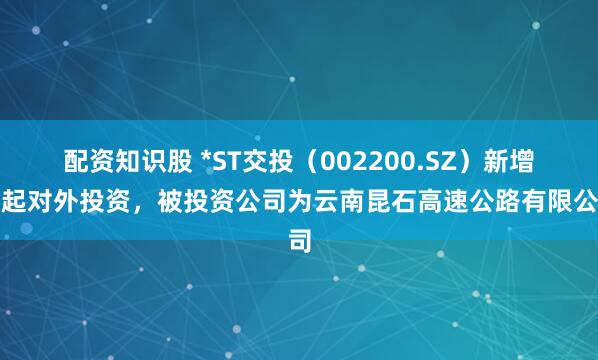 配资知识股 *ST交投（002200.SZ）新增一起对外投资，被投资公司为云南昆石高速公路有限公司