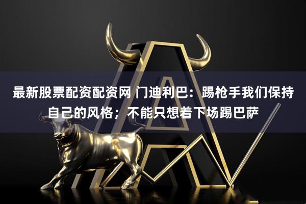 最新股票配资配资网 门迪利巴：踢枪手我们保持自己的风格；不能只想着下场踢巴萨