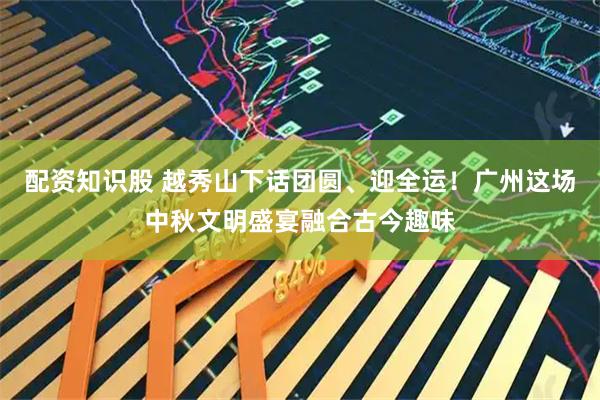 配资知识股 越秀山下话团圆、迎全运！广州这场中秋文明盛宴融合古今趣味