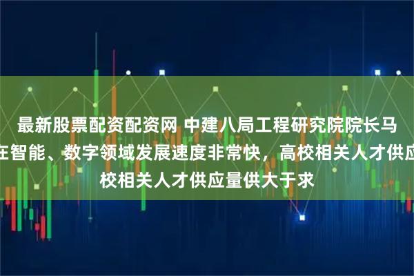 最新股票配资配资网 中建八局工程研究院院长马明磊：中国在智能、数字领域发展速度非常快，高校相关人才供应量供大于求
