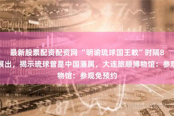最新股票配资配资网 “明谕琉球国王敕”时隔8年再度展出，揭示琉球曾是中国藩属，大连旅顺博物馆：参观免预约