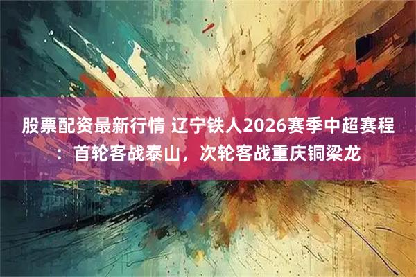 股票配资最新行情 辽宁铁人2026赛季中超赛程：首轮客战泰山，次轮客战重庆铜梁龙