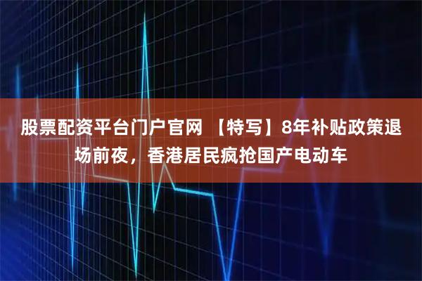 股票配资平台门户官网 【特写】8年补贴政策退场前夜，香港居民疯抢国产电动车