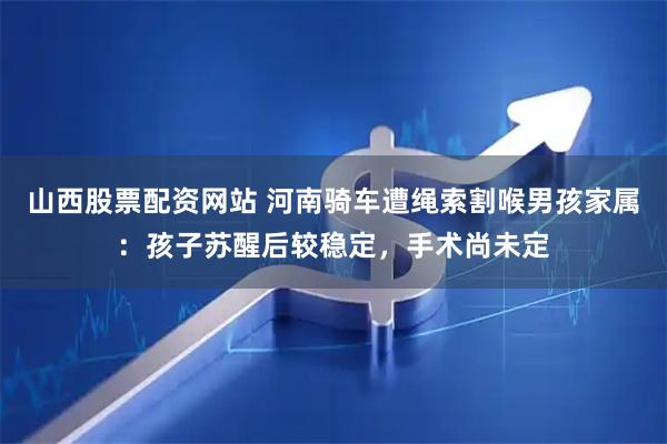 山西股票配资网站 河南骑车遭绳索割喉男孩家属:孩子苏醒后较稳定,手术尚未定